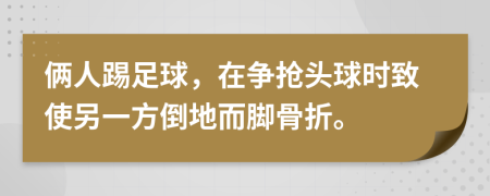 俩人踢足球，在争抢头球时致使另一方倒地而脚骨折。