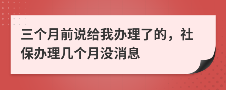 三个月前说给我办理了的，社保办理几个月没消息