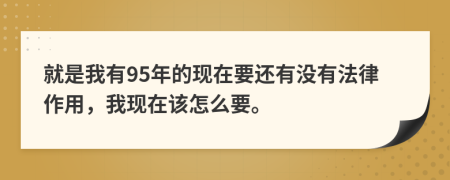 就是我有95年的现在要还有没有法律作用，我现在该怎么要。