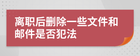 离职后删除一些文件和邮件是否犯法