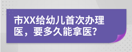 市XX给幼儿首次办理医，要多久能拿医？