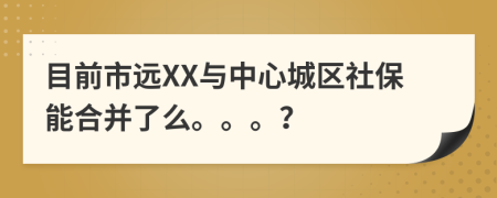 目前市远XX与中心城区社保能合并了么。。。？