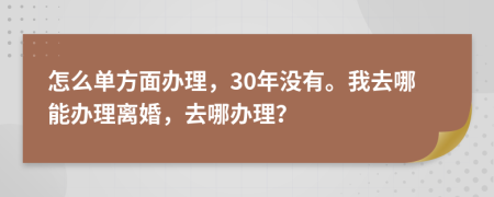 怎么单方面办理，30年没有。我去哪能办理离婚，去哪办理？