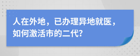 人在外地，已办理异地就医，如何激活市的二代？