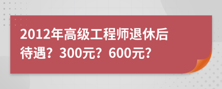 2012年高级工程师退休后待遇？300元？600元？