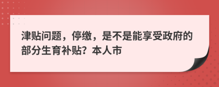 津贴问题，停缴，是不是能享受政府的部分生育补贴？本人市