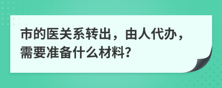 市的医关系转出，由人代办，需要准备什么材料？