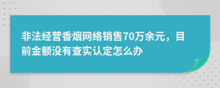 非法经营香烟网络销售70万余元，目前金额没有查实认定怎么办