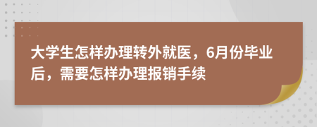 大学生怎样办理转外就医，6月份毕业后，需要怎样办理报销手续