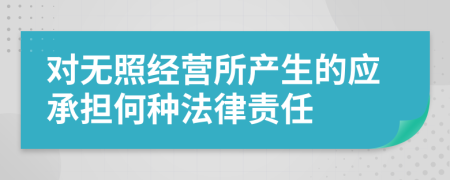 对无照经营所产生的应承担何种法律责任