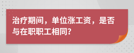 治疗期间，单位涨工资，是否与在职职工相同？