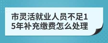 市灵活就业人员不足15年补充缴费怎么处理