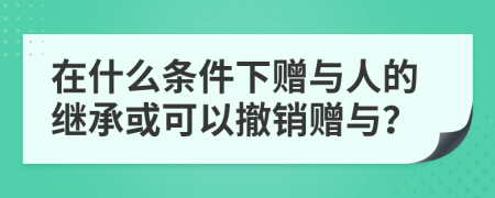 在什么条件下赠与人的继承或可以撤销赠与？