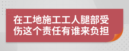 在工地施工工人腿部受伤这个责任有谁来负担