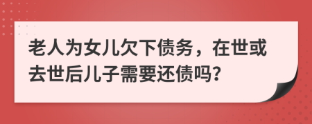 老人为女儿欠下债务，在世或去世后儿子需要还债吗？