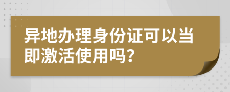 异地办理身份证可以当即激活使用吗？