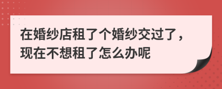 在婚纱店租了个婚纱交过了，现在不想租了怎么办呢