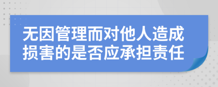 无因管理而对他人造成损害的是否应承担责任