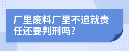 厂里废料厂里不追就责任还要判刑吗?