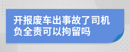 开报废车出事故了司机负全责可以拘留吗