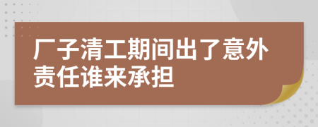 厂子清工期间出了意外责任谁来承担
