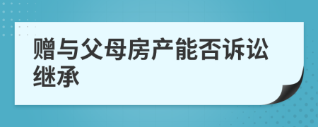 赠与父母房产能否诉讼继承