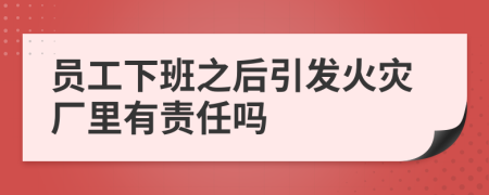 员工下班之后引发火灾厂里有责任吗