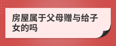 房屋属于父母赠与给子女的吗