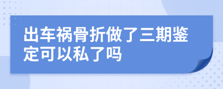 出车祸骨折做了三期鉴定可以私了吗