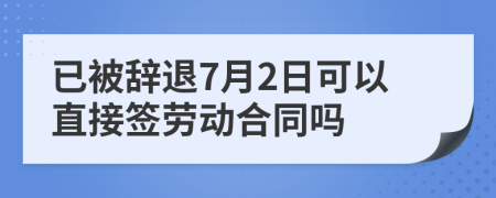 已被辞退7月2日可以直接签劳动合同吗