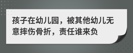 孩子在幼儿园，被其他幼儿无意摔伤骨折，责任谁来负