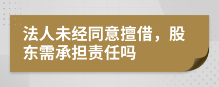 法人未经同意擅借，股东需承担责任吗