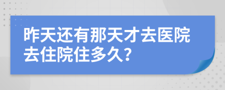 昨天还有那天才去医院去住院住多久？