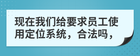 现在我们给要求员工使用定位系统，合法吗，