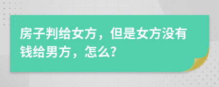 房子判给女方，但是女方没有钱给男方，怎么？