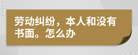 劳动纠纷，本人和没有书面。怎么办