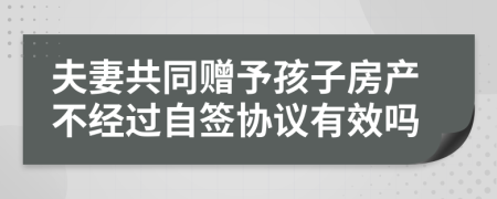 夫妻共同赠予孩子房产不经过自签协议有效吗