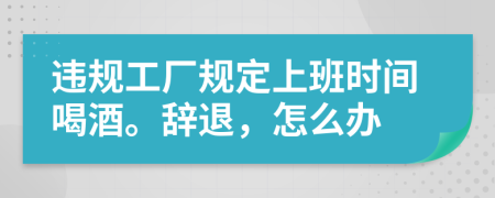 违规工厂规定上班时间喝酒。辞退，怎么办