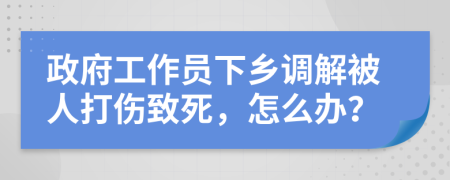 政府工作员下乡调解被人打伤致死，怎么办？