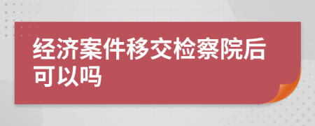 经济案件移交检察院后可以吗