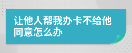 让他人帮我办卡不给他同意怎么办