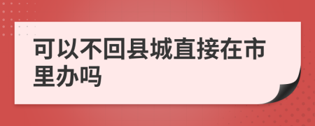 可以不回县城直接在市里办吗