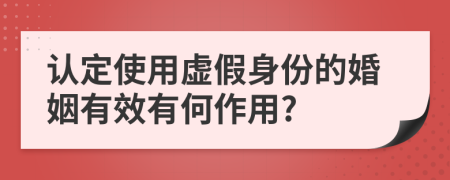 认定使用虚假身份的婚姻有效有何作用?