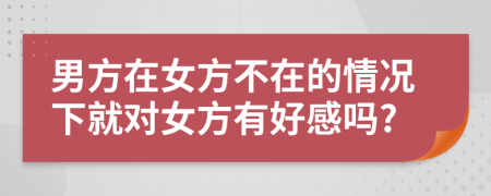 男方在女方不在的情况下就对女方有好感吗?