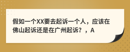 假如一个XX要去起诉一个人，应该在佛山起诉还是在广州起诉？，A