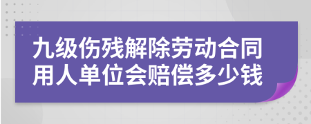 九级伤残解除劳动合同用人单位会赔偿多少钱