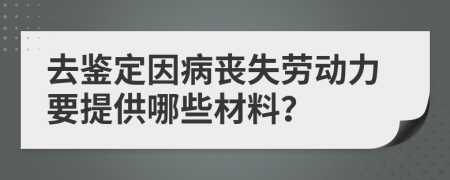 去鉴定因病丧失劳动力要提供哪些材料？