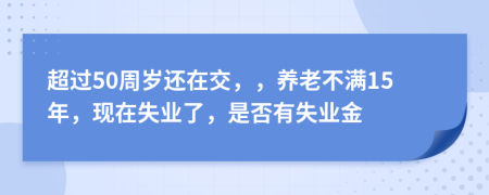 超过50周岁还在交，，养老不满15年，现在失业了，是否有失业金