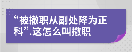 “被撤职从副处降为正科”.这怎么叫撤职