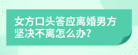 女方口头答应离婚男方坚决不离怎么办？